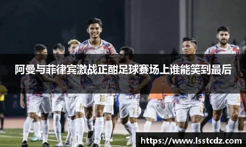 阿曼与菲律宾激战正酣足球赛场上谁能笑到最后